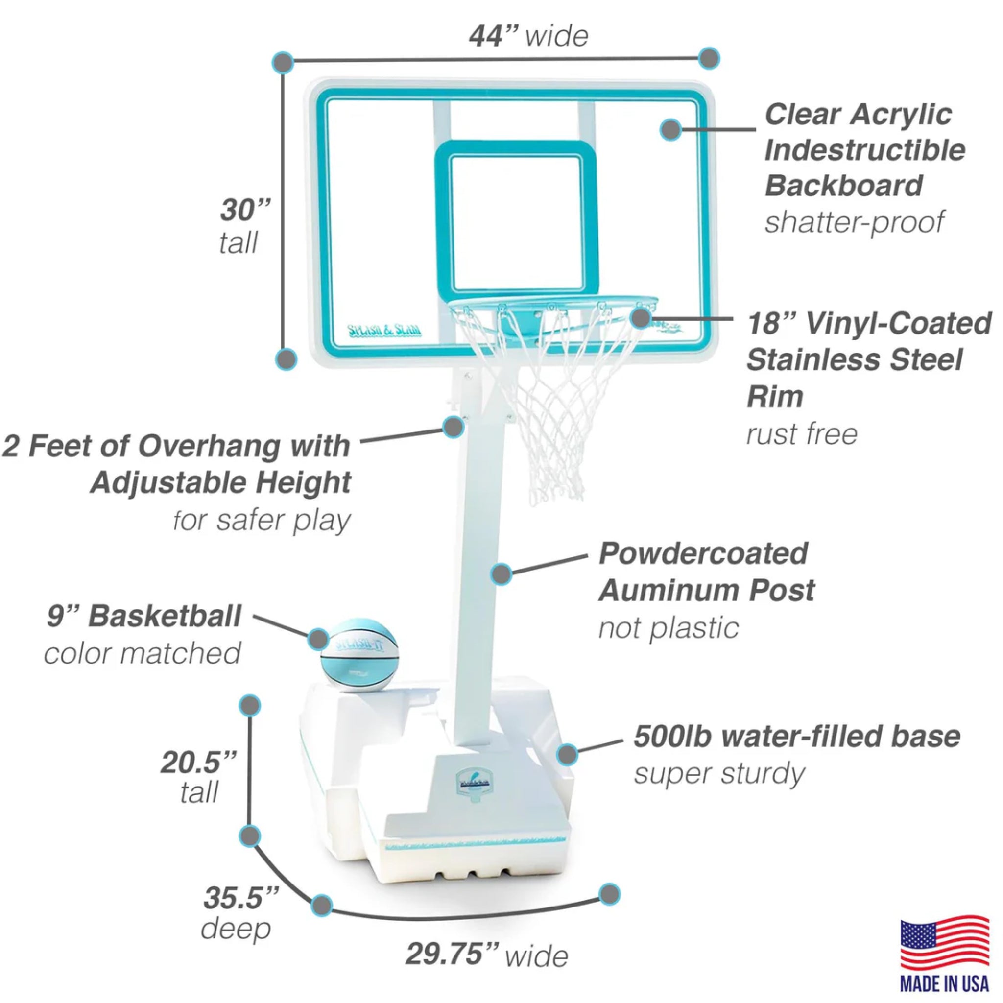 Complete dimension specifications for the best pool basketball hoop, the Dunn-Rite Splash and Slam. This highly durable basketball for the pool features a 44-inch wide shatter-proof clear acrylic backboard, an 18-inch rust-free stainless steel rim, and a heavy-duty 500lb water-filled base measuring 29.75 inches wide and 35.5 inches deep. The ultimate heavy-duty basketball hoop for poolside play at luxury residential pools B1000C